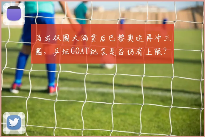 马龙双圈大满贯后巴黎奥运再冲三圈，乒坛GOAT纪录是否仍有上限？
