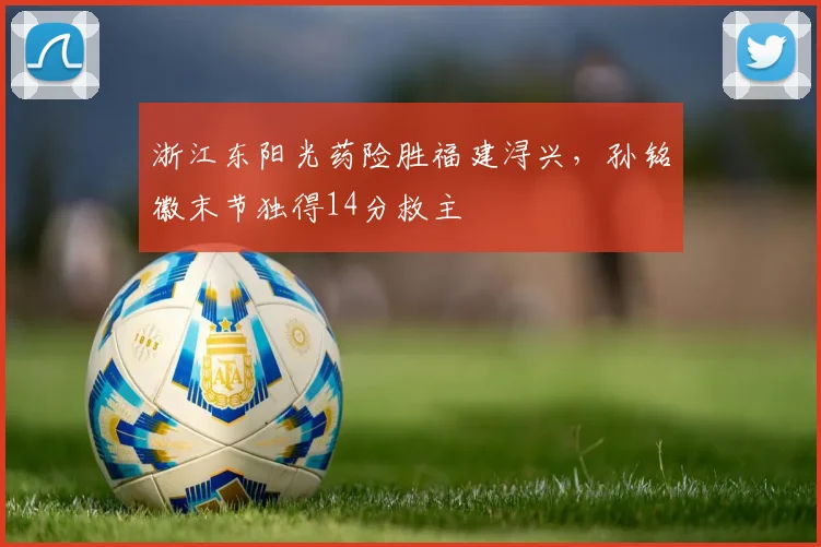 浙江东阳光药险胜福建浔兴,孙铭徽末节独得14分救主