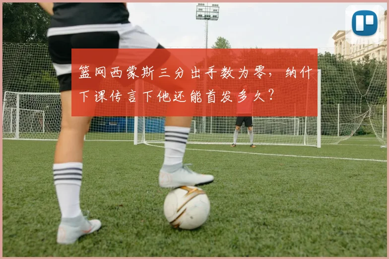 篮网西蒙斯三分出手数为零，纳什下课传言下他还能首发多久？