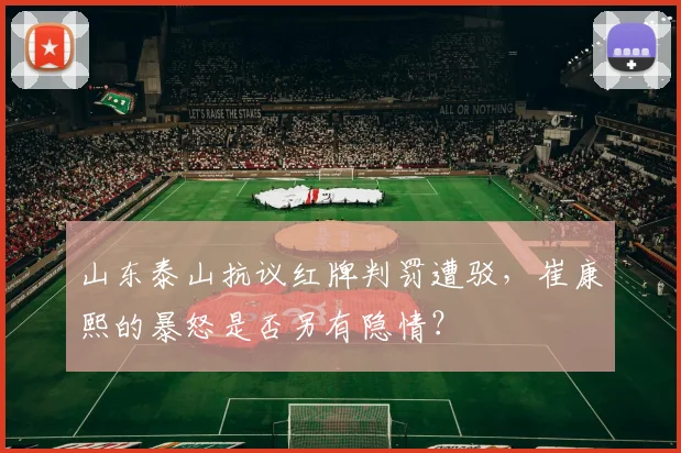 山东泰山抗议红牌判罚遭驳，崔康熙的暴怒是否另有隐情？