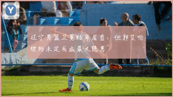 辽宁男篮卫冕赔率居首，但郭艾伦续约未定或成最大隐患