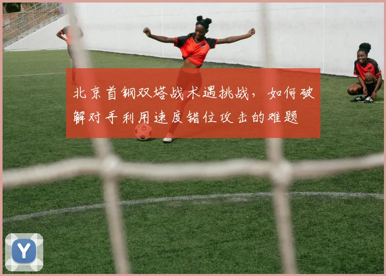 北京首钢双塔战术遇挑战，如何破解对手利用速度错位攻击的难题