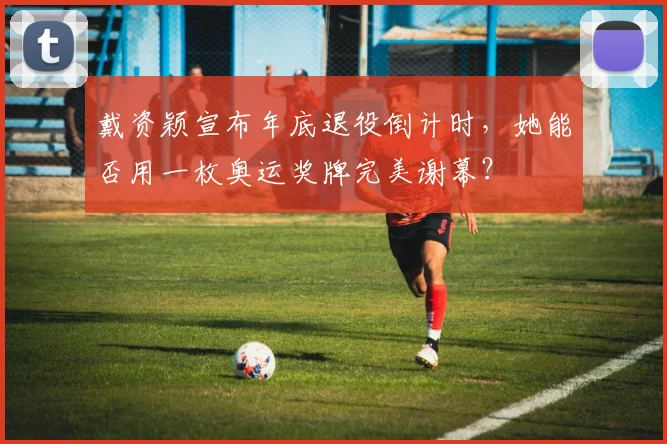 戴资颖宣布年底退役倒计时,她能否用一枚奥运奖牌完美谢幕?